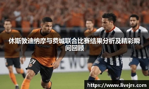 休斯敦迪纳摩与费城联合比赛结果分析及精彩瞬间回顾
